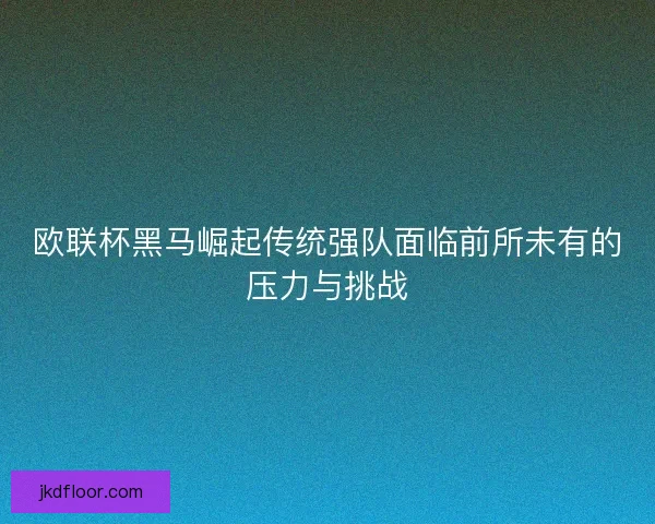 欧联杯黑马崛起传统强队面临前所未有的压力与挑战