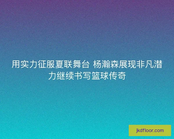 用实力征服夏联舞台 杨瀚森展现非凡潜力继续书写篮球传奇