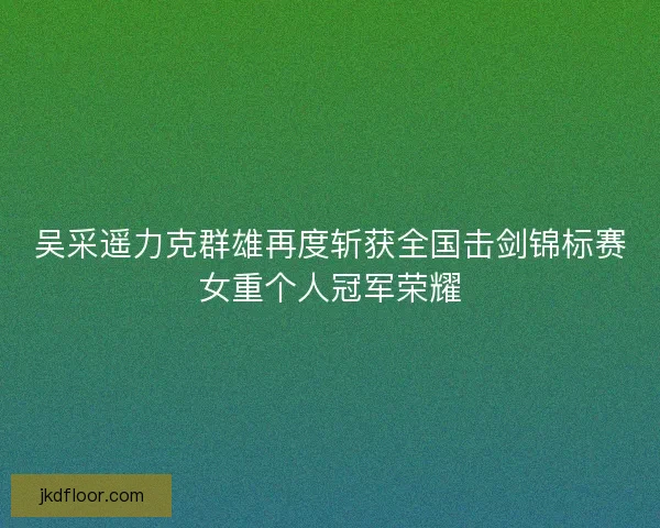 吴采遥力克群雄再度斩获全国击剑锦标赛女重个人冠军荣耀