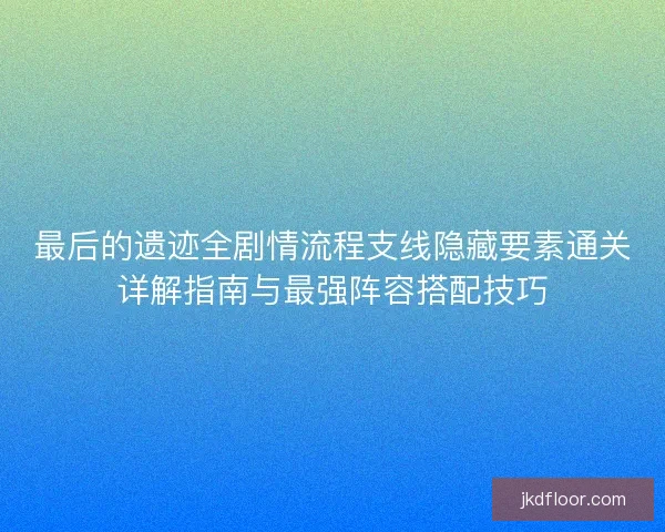 最后的遗迹全剧情流程支线隐藏要素通关详解指南与最强阵容搭配技巧